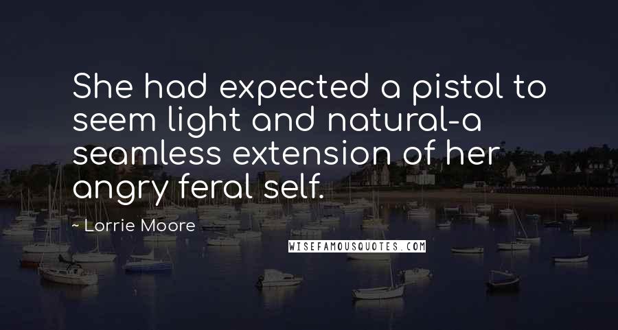 Lorrie Moore quotes: She had expected a pistol to seem light and natural-a seamless extension of her angry feral self.