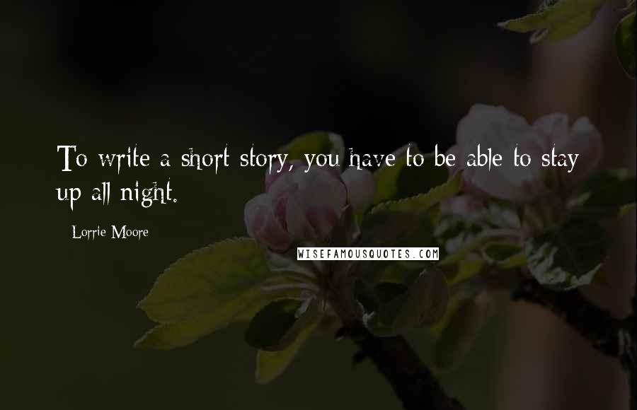 Lorrie Moore quotes: To write a short story, you have to be able to stay up all night.