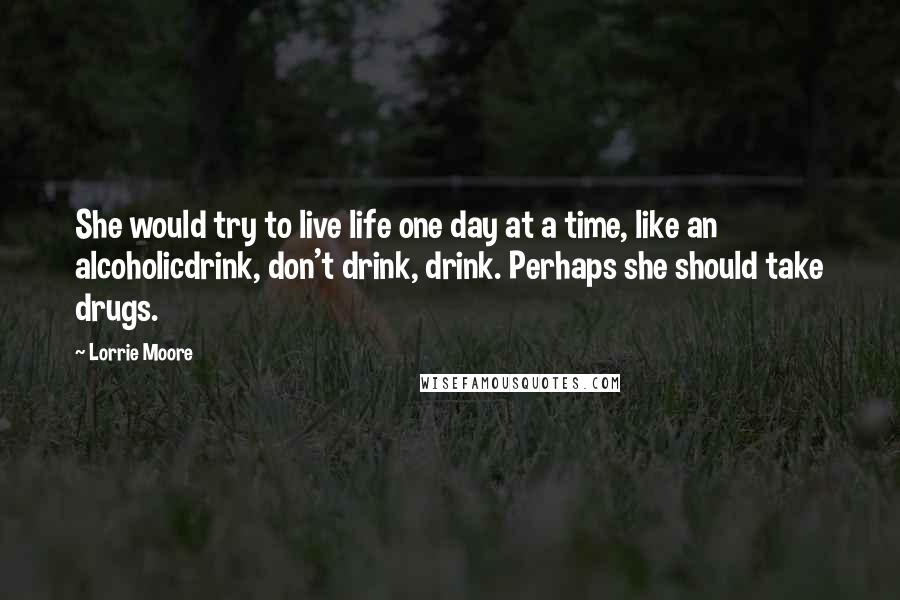 Lorrie Moore quotes: She would try to live life one day at a time, like an alcoholicdrink, don't drink, drink. Perhaps she should take drugs. Lorrie Moore quotes: She would try to live life one day at a time, like an alcoholicdrink, don't drink, drink. Perhaps she should take drugs.