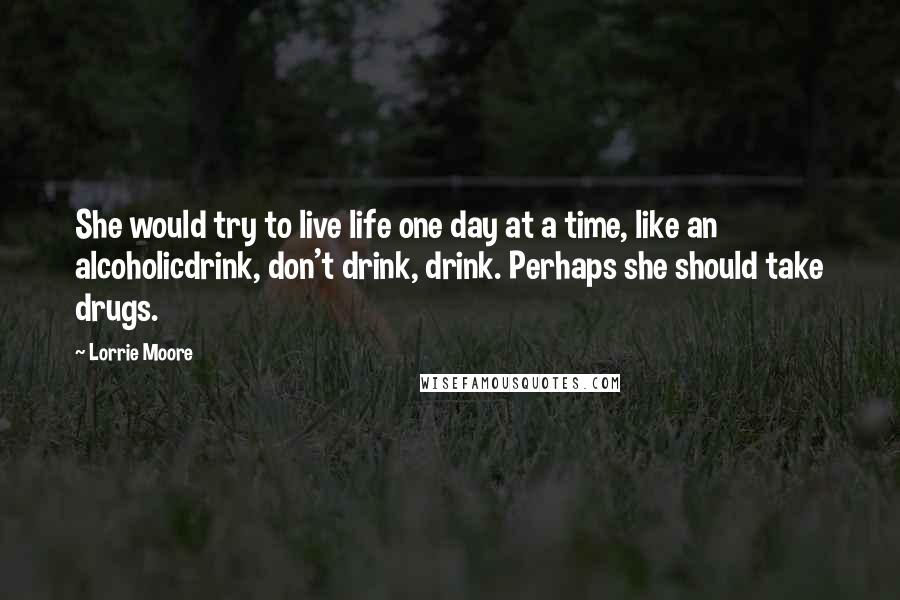 Lorrie Moore quotes: She would try to live life one day at a time, like an alcoholicdrink, don't drink, drink. Perhaps she should take drugs.