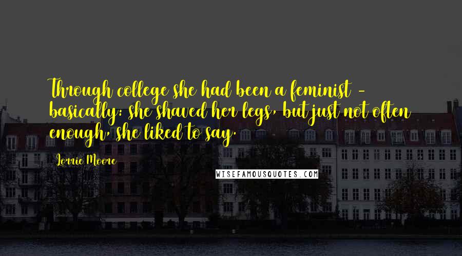 Lorrie Moore quotes: Through college she had been a feminist - basically: she shaved her legs, but just not often enough, she liked to say.