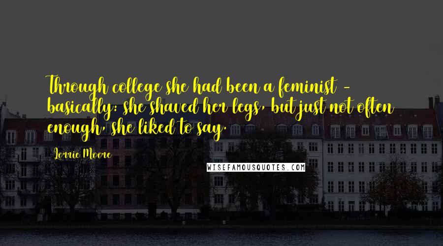 Lorrie Moore quotes: Through college she had been a feminist - basically: she shaved her legs, but just not often enough, she liked to say. Lorrie Moore quotes: Through college she had been a feminist - basically: she shaved her legs, but just not often enough, she liked to say.