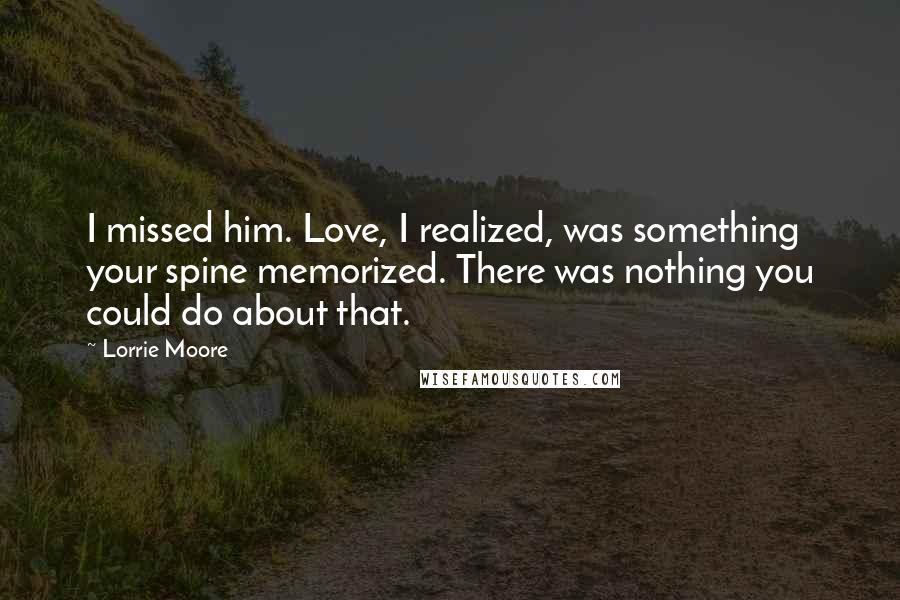 Lorrie Moore quotes: I missed him. Love, I realized, was something your spine memorized. There was nothing you could do about that. Lorrie Moore quotes: I missed him. Love, I realized, was something your spine memorized. There was nothing you could do about that.