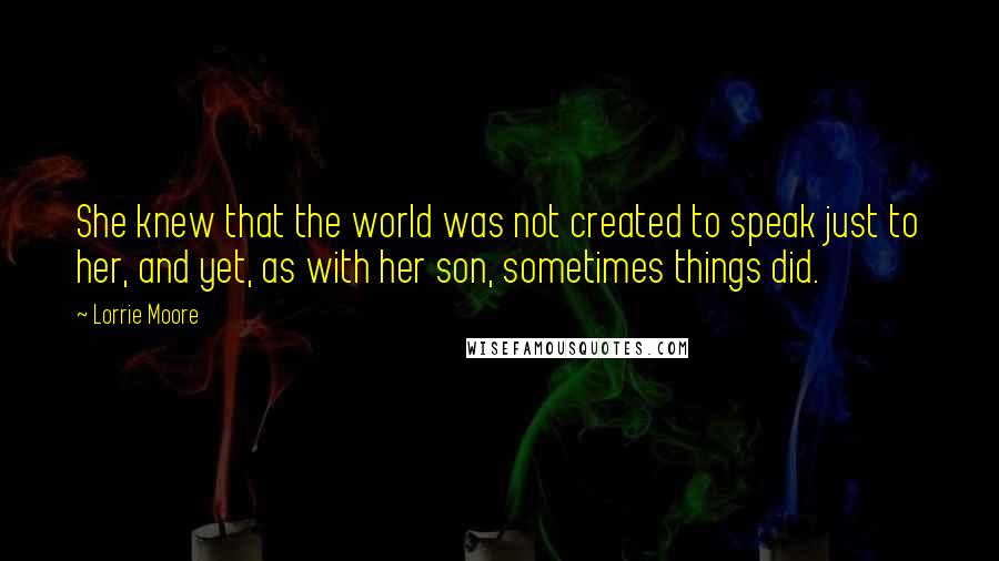 Lorrie Moore quotes: She knew that the world was not created to speak just to her, and yet, as with her son, sometimes things did. Lorrie Moore quotes: She knew that the world was not created to speak just to her, and yet, as with her son, sometimes things did.