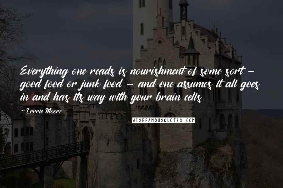Lorrie Moore quotes: Everything one reads is nourishment of some sort - good food or junk food - and one assumes it all goes in and has its way with your brain cells. Lorrie Moore quotes: Everything one reads is nourishment of some sort - good food or junk food - and one assumes it all goes in and has its way with your brain cells.