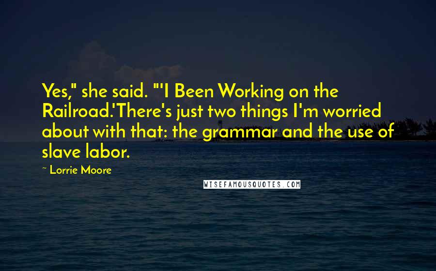 Lorrie Moore quotes: Yes," she said. "'I Been Working on the Railroad.'There's just two things I'm worried about with that: the grammar and the use of slave labor. Lorrie Moore quotes: Yes," she said. "'I Been Working on the Railroad.'There's just two things I'm worried about with that: the grammar and the use of slave labor.