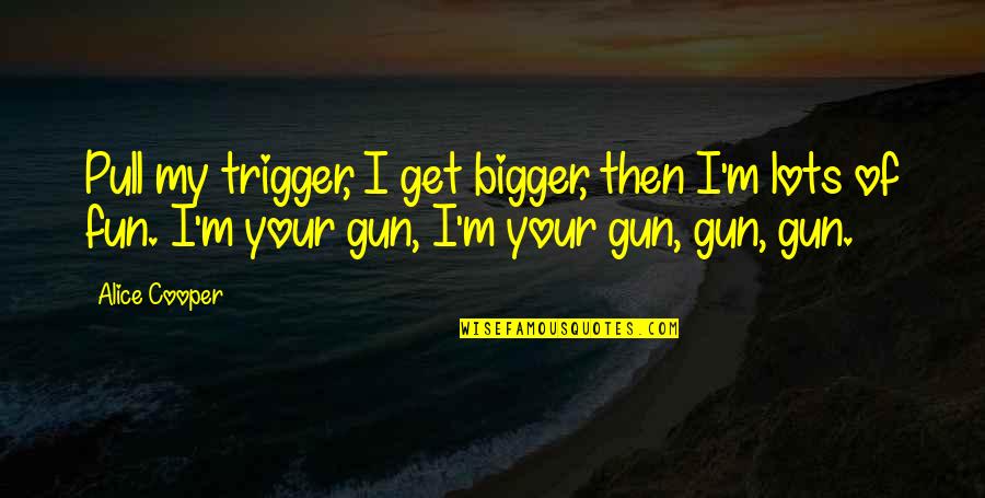 Lots Of Fun Quotes By Alice Cooper: Pull my trigger, I get bigger, then I'm Lots Of Fun Quotes By Alice Cooper: Pull my trigger, I get bigger, then I'm