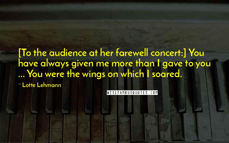 Lotte Lehmann quotes: [To the audience at her farewell concert:] You have always given me more than I gave to you ... You were the wings on which I soared.