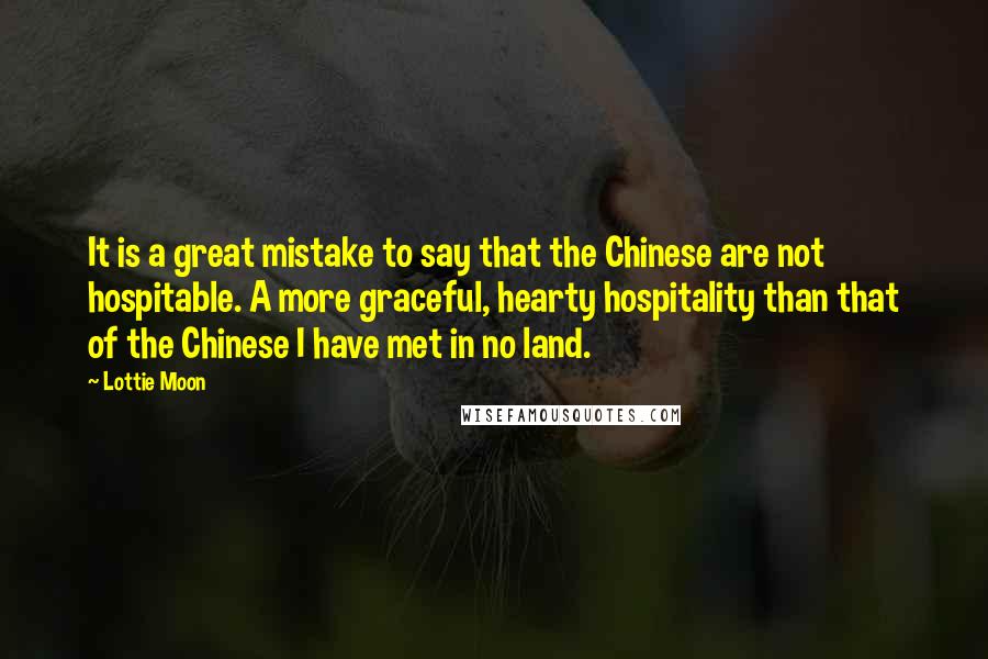 Lottie Moon quotes: It is a great mistake to say that the Chinese are not hospitable. A more graceful, hearty hospitality than that of the Chinese I have met in no land.