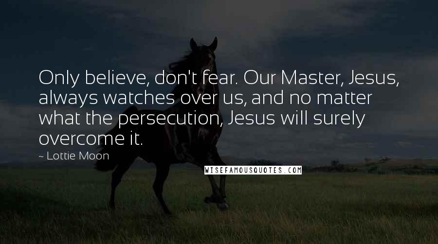 Lottie Moon quotes: Only believe, don't fear. Our Master, Jesus, always watches over us, and no matter what the persecution, Jesus will surely overcome it.