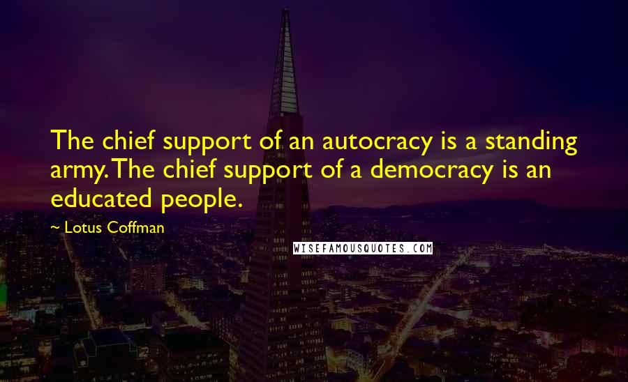 Lotus Coffman quotes: The chief support of an autocracy is a standing army. The chief support of a democracy is an educated people. Lotus Coffman quotes: The chief support of an autocracy is a standing army. The chief support of a democracy is an educated people.