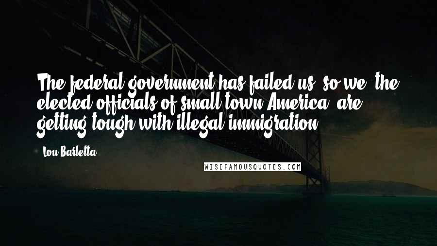 Lou Barletta quotes: The federal government has failed us, so we, the elected officials of small-town America, are getting tough with illegal immigration.