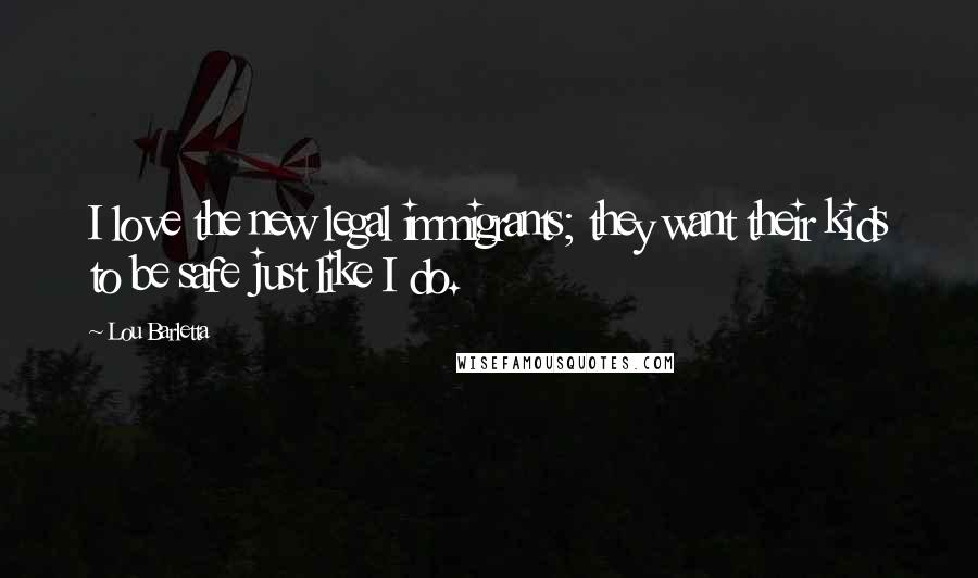 Lou Barletta quotes: I love the new legal immigrants; they want their kids to be safe just like I do. Lou Barletta quotes: I love the new legal immigrants; they want their kids to be safe just like I do.