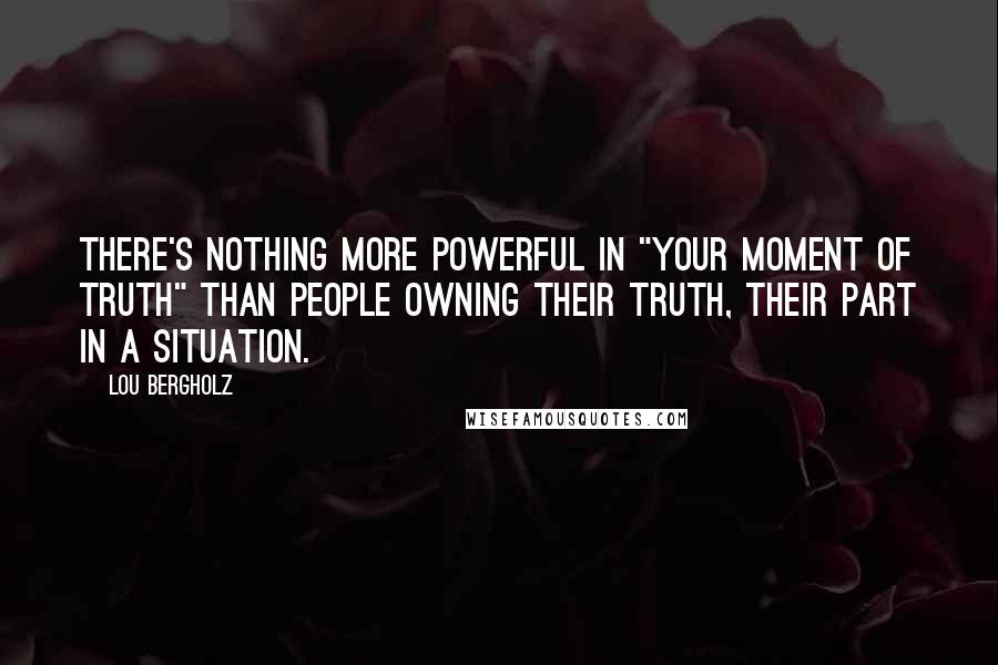 Lou Bergholz quotes: There's nothing more powerful in "Your Moment of Truth" than people owning their truth, their part in a situation.