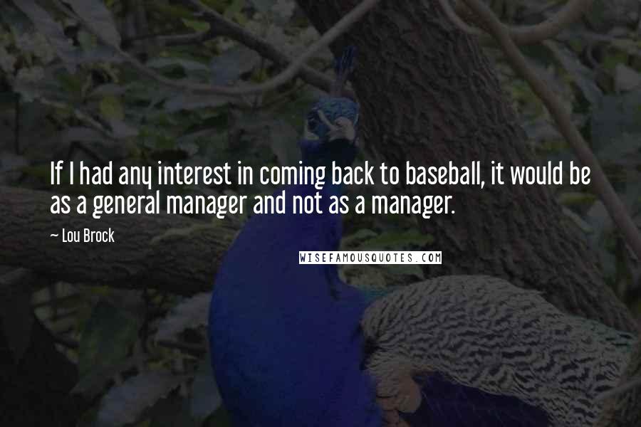 Lou Brock quotes: If I had any interest in coming back to baseball, it would be as a general manager and not as a manager. Lou Brock quotes: If I had any interest in coming back to baseball, it would be as a general manager and not as a manager.