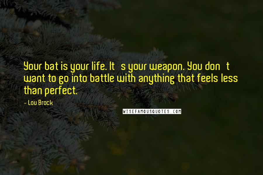 Lou Brock quotes: Your bat is your life. It's your weapon. You don't want to go into battle with anything that feels less than perfect. Lou Brock quotes: Your bat is your life. It's your weapon. You don't want to go into battle with anything that feels less than perfect.