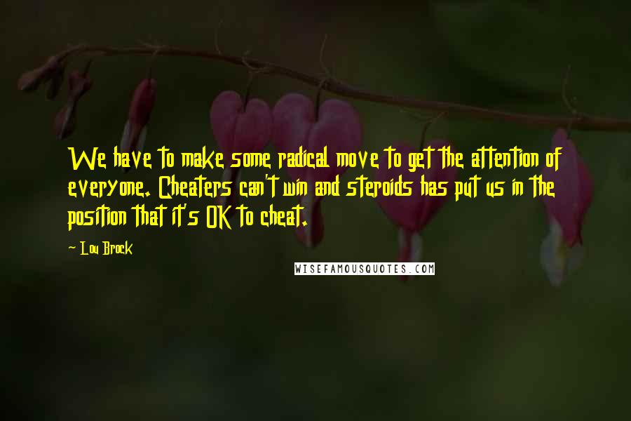 Lou Brock quotes: We have to make some radical move to get the attention of everyone. Cheaters can't win and steroids has put us in the position that it's OK to cheat. Lou Brock quotes: We have to make some radical move to get the attention of everyone. Cheaters can't win and steroids has put us in the position that it's OK to cheat.