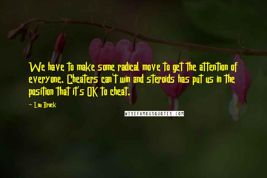 Lou Brock quotes: We have to make some radical move to get the attention of everyone. Cheaters can't win and steroids has put us in the position that it's OK to cheat.