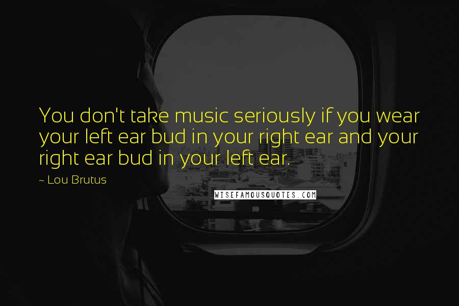 Lou Brutus quotes: You don't take music seriously if you wear your left ear bud in your right ear and your right ear bud in your left ear.