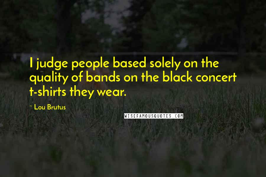 Lou Brutus quotes: I judge people based solely on the quality of bands on the black concert t-shirts they wear.