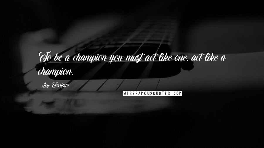 Lou Ferrigno quotes: To be a champion you must act like one, act like a champion.