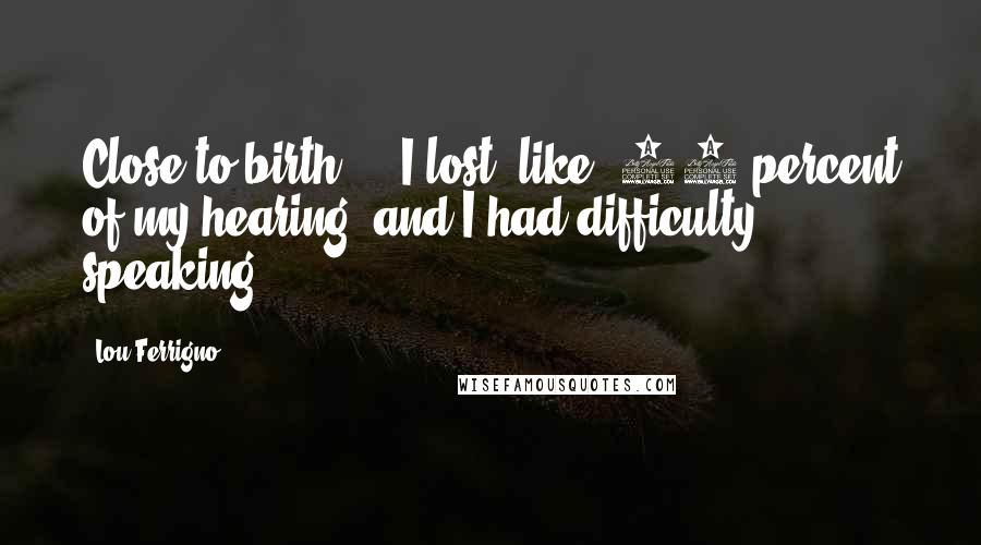 Lou Ferrigno quotes: Close to birth ... I lost, like, 80 percent of my hearing, and I had difficulty speaking.