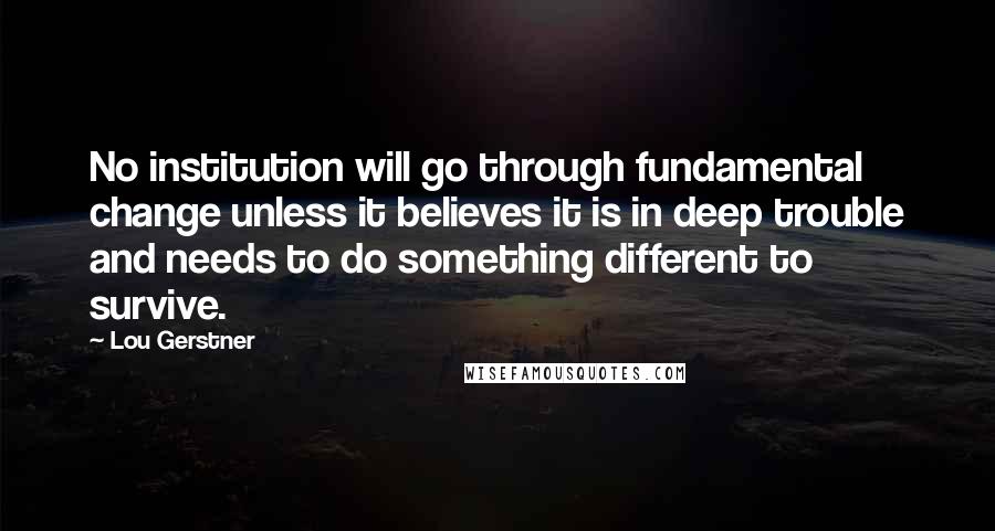 Lou Gerstner quotes: No institution will go through fundamental change unless it believes it is in deep trouble and needs to do something different to survive.