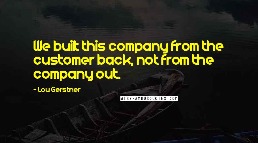 Lou Gerstner quotes: We built this company from the customer back, not from the company out.
