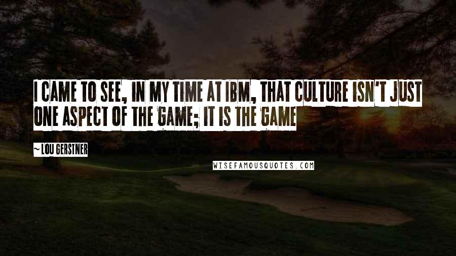 Lou Gerstner quotes: I came to see, in my time at IBM, that culture isn't just one aspect of the game; it is the game