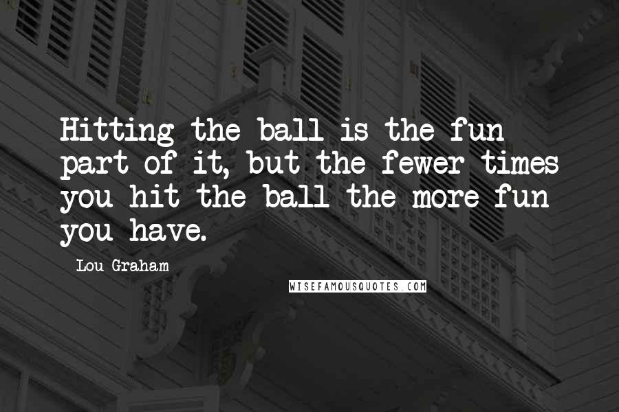 Lou Graham quotes: Hitting the ball is the fun part of it, but the fewer times you hit the ball the more fun you have.