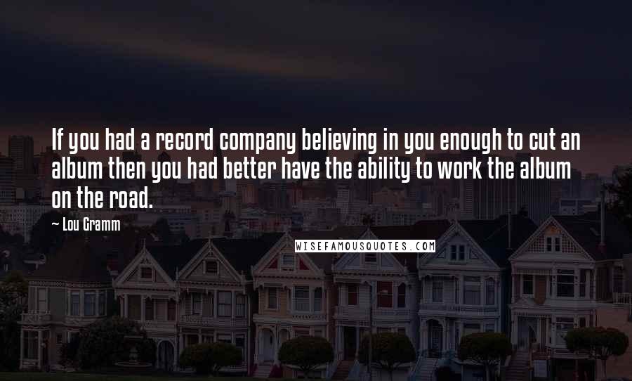 Lou Gramm quotes: If you had a record company believing in you enough to cut an album then you had better have the ability to work the album on the road. Lou Gramm quotes: If you had a record company believing in you enough to cut an album then you had better have the ability to work the album on the road.