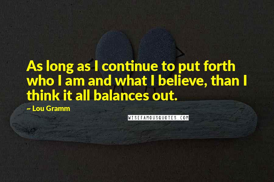Lou Gramm quotes: As long as I continue to put forth who I am and what I believe, than I think it all balances out.