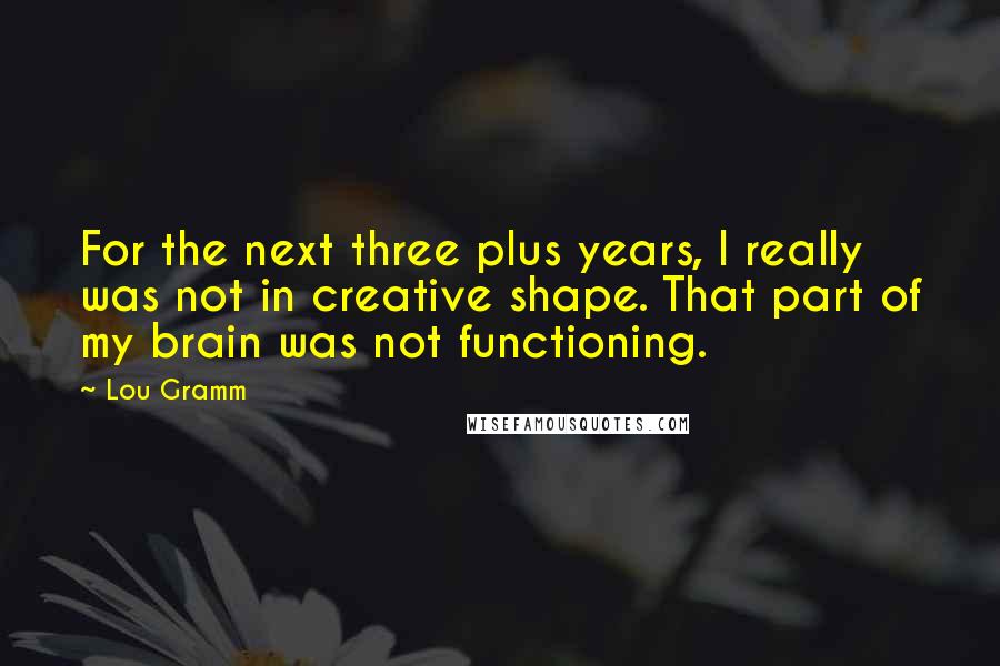 Lou Gramm quotes: For the next three plus years, I really was not in creative shape. That part of my brain was not functioning.