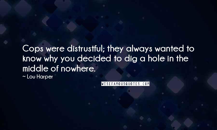 Lou Harper quotes: Cops were distrustful; they always wanted to know why you decided to dig a hole in the middle of nowhere. Lou Harper quotes: Cops were distrustful; they always wanted to know why you decided to dig a hole in the middle of nowhere.