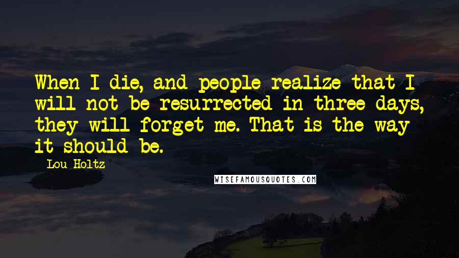 Lou Holtz quotes: When I die, and people realize that I will not be resurrected in three days, they will forget me. That is the way it should be.