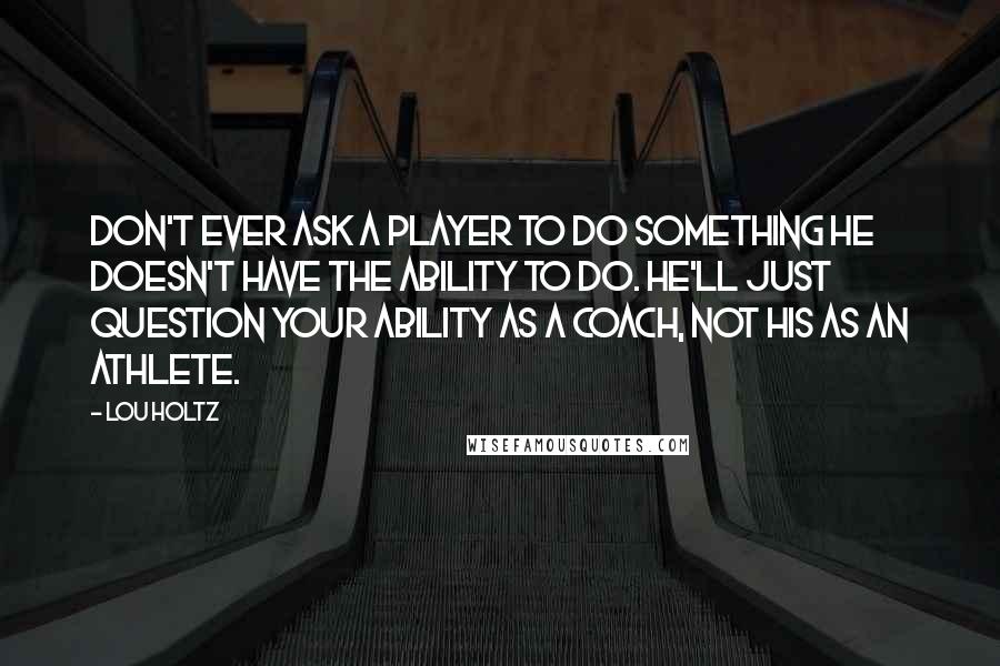Lou Holtz quotes: Don't ever ask a player to do something he doesn't have the ability to do. He'll just question your ability as a coach, not his as an athlete.