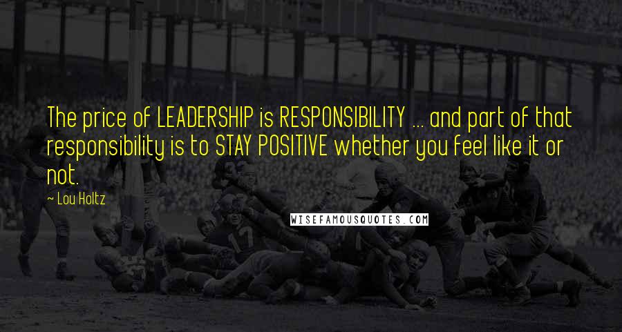 Lou Holtz quotes: The price of LEADERSHIP is RESPONSIBILITY ... and part of that responsibility is to STAY POSITIVE whether you feel like it or not.