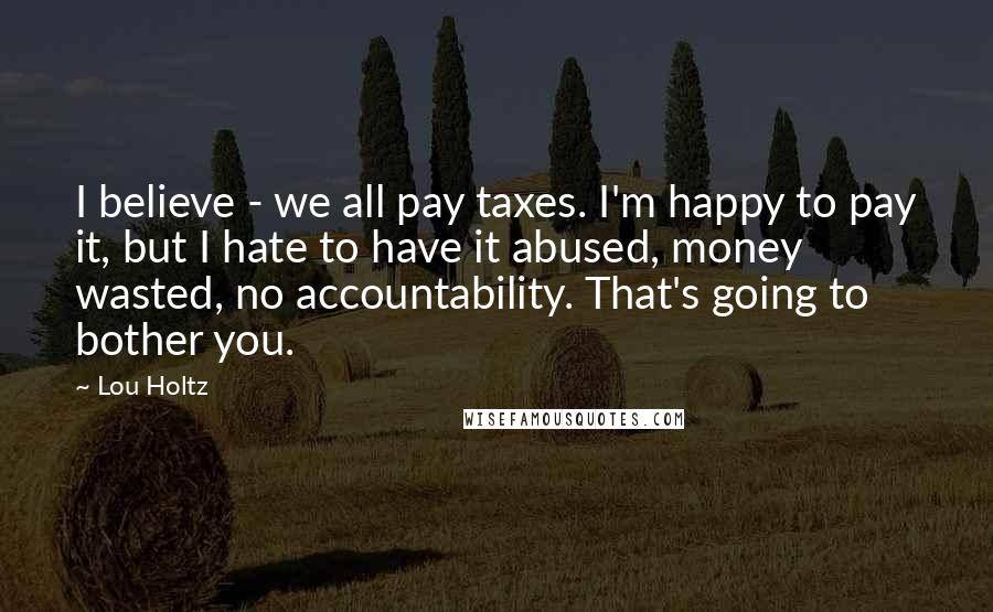 Lou Holtz quotes: I believe - we all pay taxes. I'm happy to pay it, but I hate to have it abused, money wasted, no accountability. That's going to bother you.