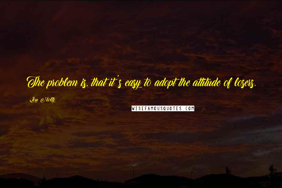 Lou Holtz quotes: The problem is, that it's easy to adopt the attitude of losers.