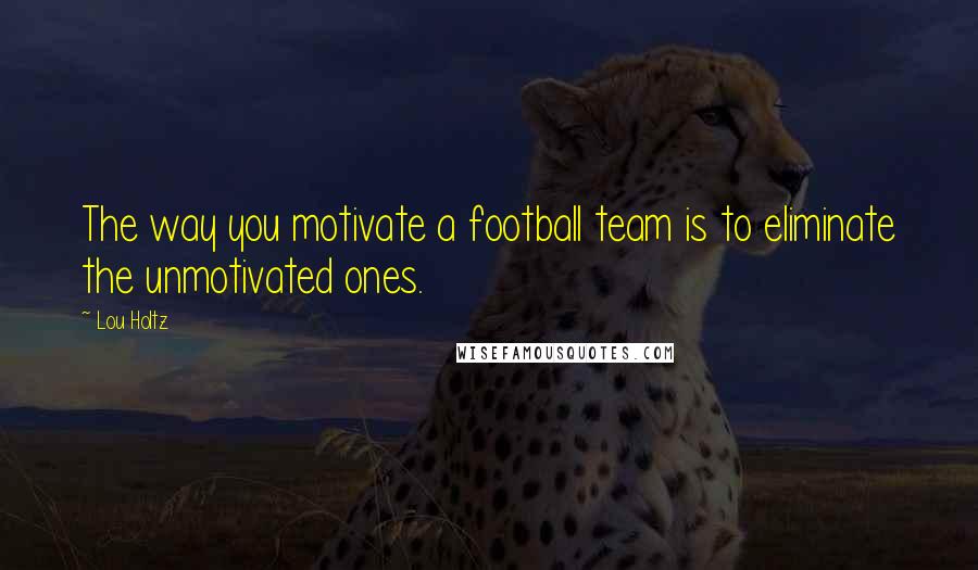 Lou Holtz quotes: The way you motivate a football team is to eliminate the unmotivated ones.