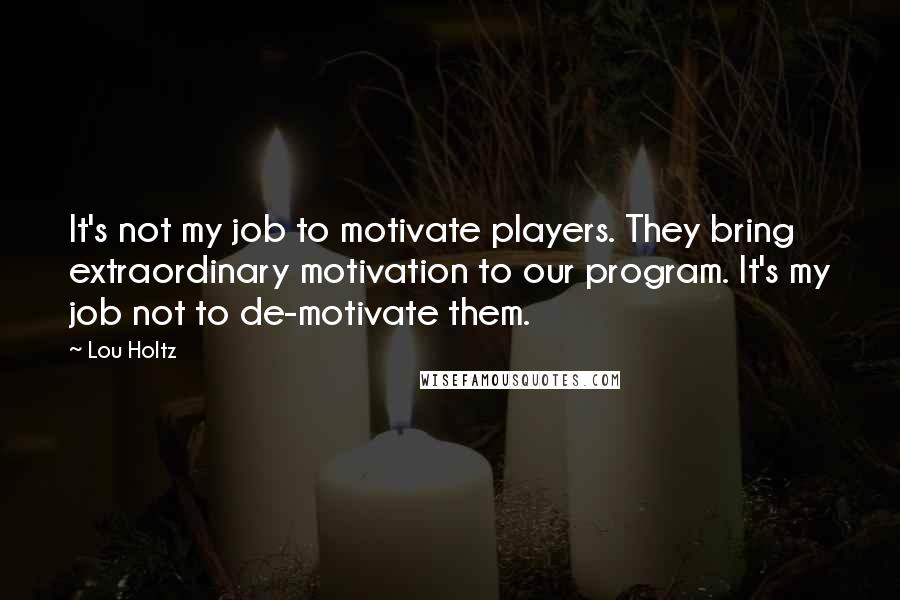 Lou Holtz quotes: It's not my job to motivate players. They bring extraordinary motivation to our program. It's my job not to de-motivate them.