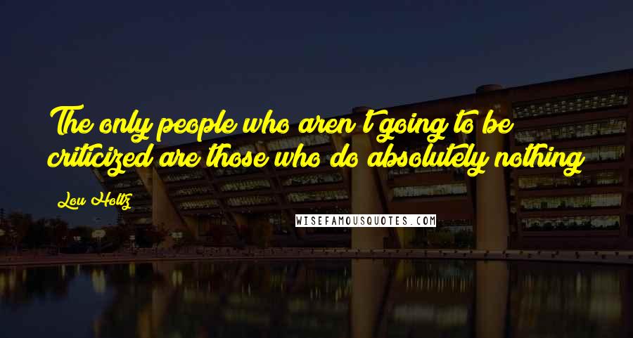 Lou Holtz quotes: The only people who aren't going to be criticized are those who do absolutely nothing