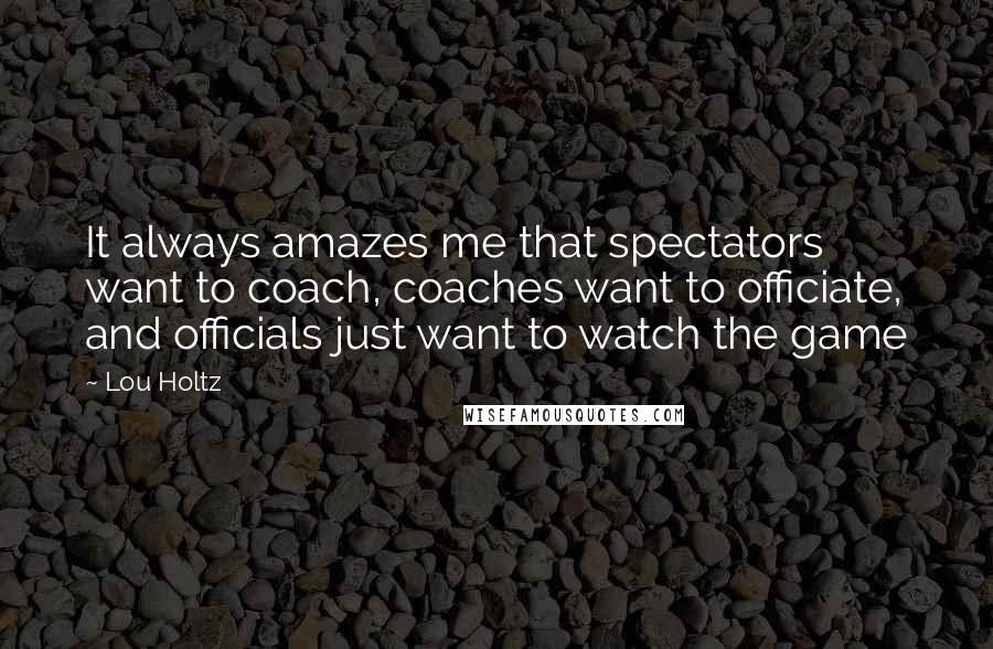Lou Holtz quotes: It always amazes me that spectators want to coach, coaches want to officiate, and officials just want to watch the game