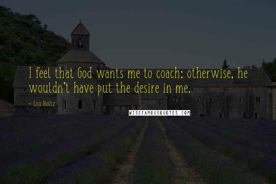 Lou Holtz quotes: I feel that God wants me to coach; otherwise, he wouldn't have put the desire in me.