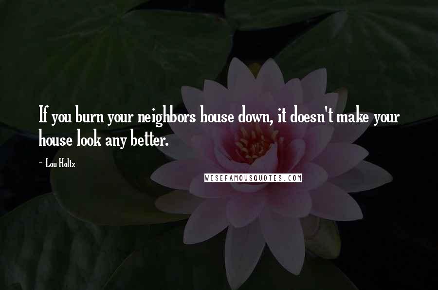 Lou Holtz quotes: If you burn your neighbors house down, it doesn't make your house look any better.