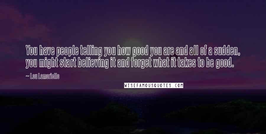 Lou Lamoriello quotes: You have people telling you how good you are and all of a sudden, you might start believing it and forget what it takes to be good. Lou Lamoriello quotes: You have people telling you how good you are and all of a sudden, you might start believing it and forget what it takes to be good.