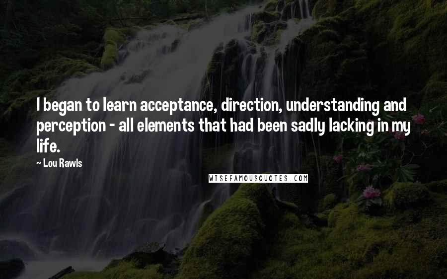 Lou Rawls quotes: I began to learn acceptance, direction, understanding and perception - all elements that had been sadly lacking in my life.