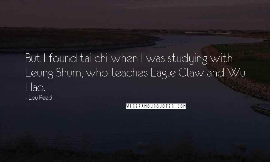 Lou Reed quotes: But I found tai chi when I was studying with Leung Shum, who teaches Eagle Claw and Wu Hao.