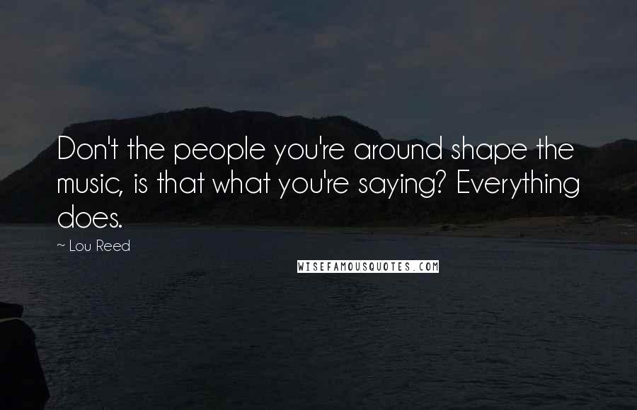 Lou Reed quotes: Don't the people you're around shape the music, is that what you're saying? Everything does.