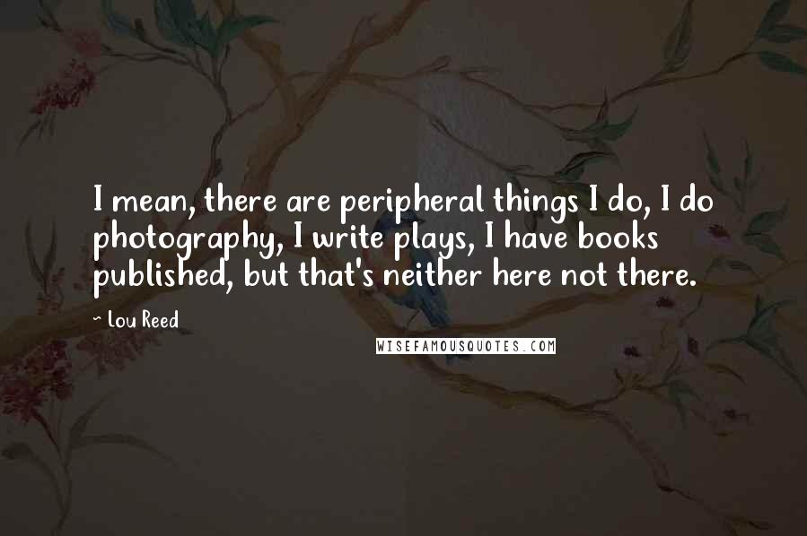 Lou Reed quotes: I mean, there are peripheral things I do, I do photography, I write plays, I have books published, but that's neither here not there.